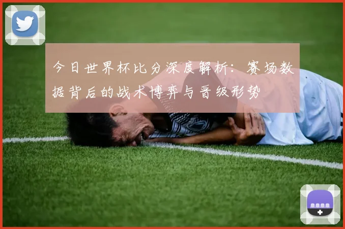 今日世界杯比分深度解析：赛场数据背后的战术博弈与晋级形势