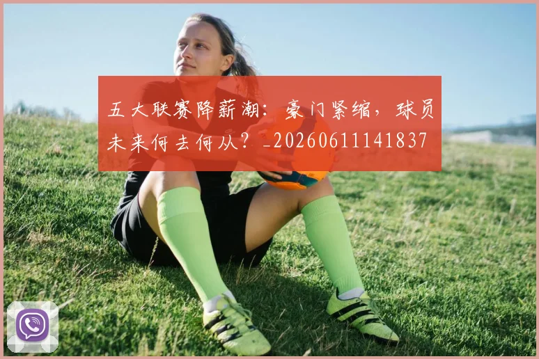 五大联赛降薪潮：豪门紧缩，球员未来何去何从？_20260611141837