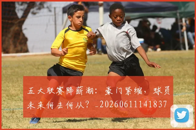 五大联赛降薪潮：豪门紧缩，球员未来何去何从？_20260611141837