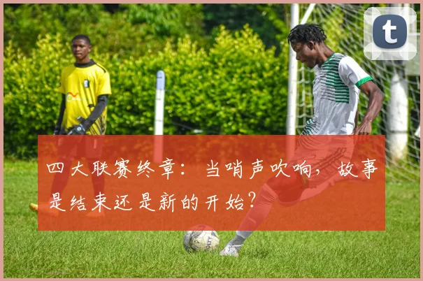 四大联赛终章：当哨声吹响，故事是结束还是新的开始？